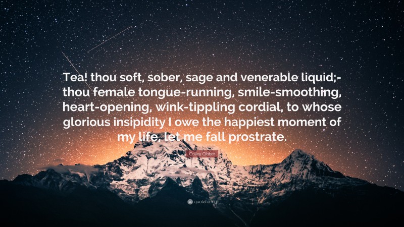 Colley Cibber Quote: “Tea! thou soft, sober, sage and venerable liquid;- thou female tongue-running, smile-smoothing, heart-opening, wink-tippling cordial, to whose glorious insipidity I owe the happiest moment of my life, let me fall prostrate.”
