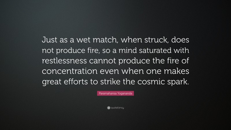Paramahansa Yogananda Quote: “Just as a wet match, when struck, does not produce fire, so a mind saturated with restlessness cannot produce the fire of concentration even when one makes great efforts to strike the cosmic spark.”