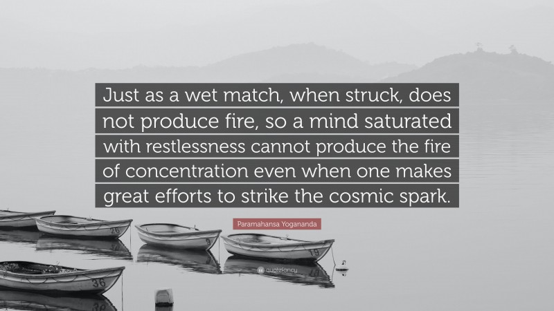 Paramahansa Yogananda Quote: “Just as a wet match, when struck, does not produce fire, so a mind saturated with restlessness cannot produce the fire of concentration even when one makes great efforts to strike the cosmic spark.”