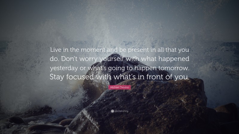 Michael Trevino Quote: “Live in the moment and be present in all that you do. Don’t worry yourself with what happened yesterday or what’s going to happen tomorrow. Stay focused with what’s in front of you.”
