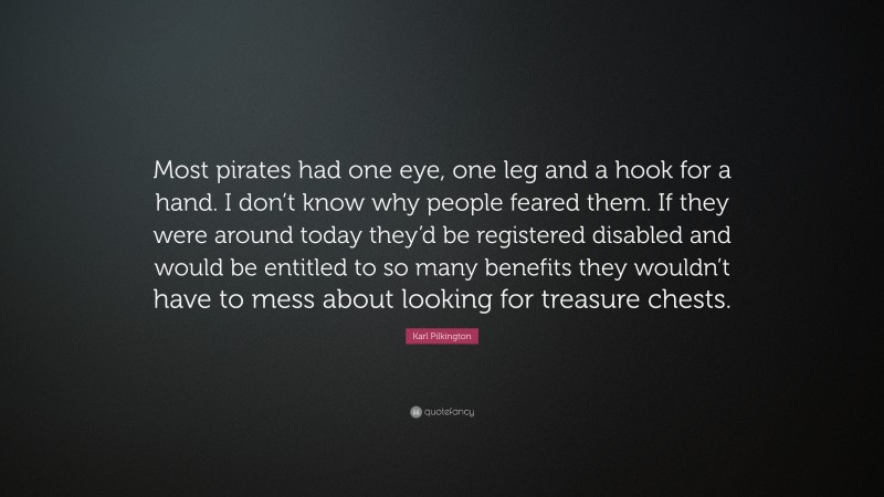 Karl Pilkington Quote: “Most pirates had one eye, one leg and a hook for a hand. I don’t know why people feared them. If they were around today they’d be registered disabled and would be entitled to so many benefits they wouldn’t have to mess about looking for treasure chests.”
