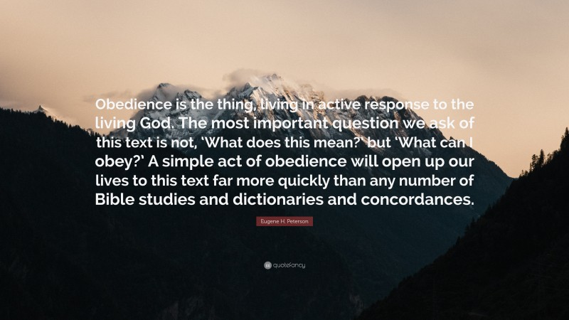 Eugene H. Peterson Quote: “Obedience is the thing, living in active response to the living God. The most important question we ask of this text is not, ‘What does this mean?’ but ‘What can I obey?’ A simple act of obedience will open up our lives to this text far more quickly than any number of Bible studies and dictionaries and concordances.”