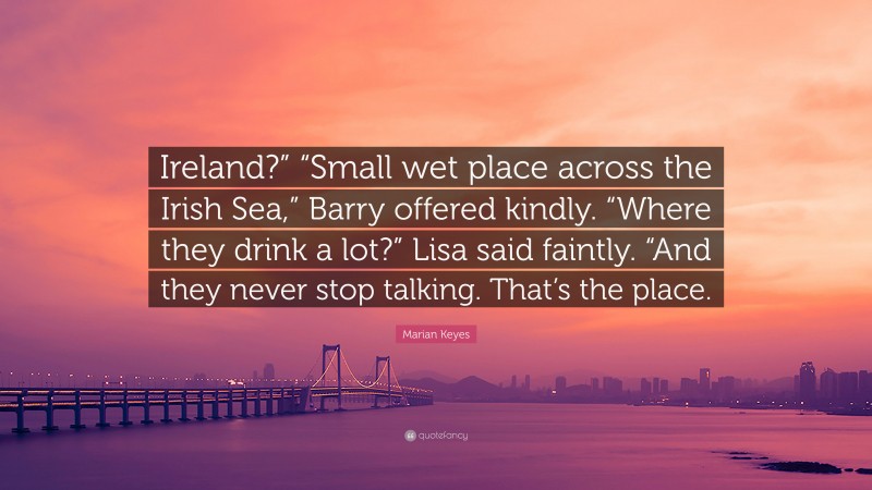 Marian Keyes Quote: “Ireland?” “Small wet place across the Irish Sea,” Barry offered kindly. “Where they drink a lot?” Lisa said faintly. “And they never stop talking. That’s the place.”
