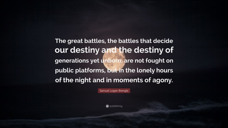 Samuel Logan Brengle Quote: “The great battles, the battles that decide our destiny and the destiny of generations yet unborn, are not fought on public platforms, but in the lonely hours of the night and in moments of agony.”