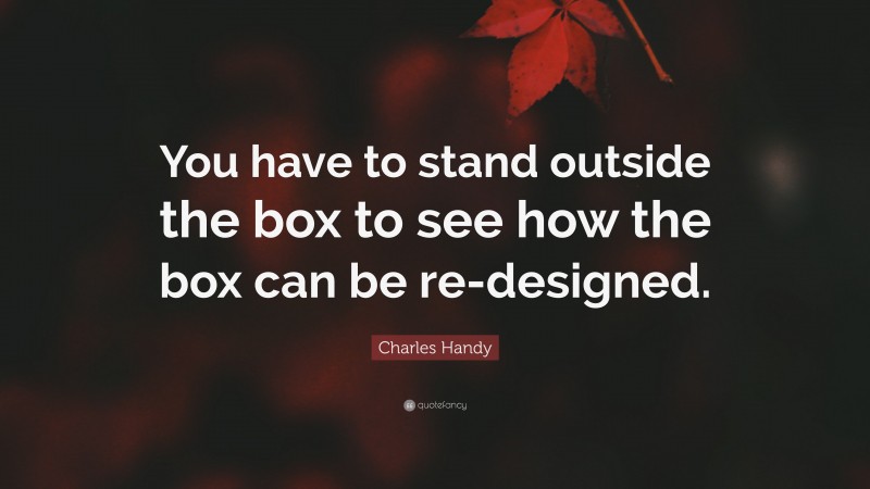 Charles Handy Quote: “You have to stand outside the box to see how the box can be re-designed.”