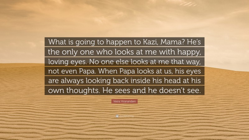 Veera Hiranandani Quote: “What is going to happen to Kazi, Mama? He’s the only one who looks at me with happy, loving eyes. No one else looks at me that way, not even Papa. When Papa looks at us, his eyes are always looking back inside his head at his own thoughts. He sees and he doesn’t see.”