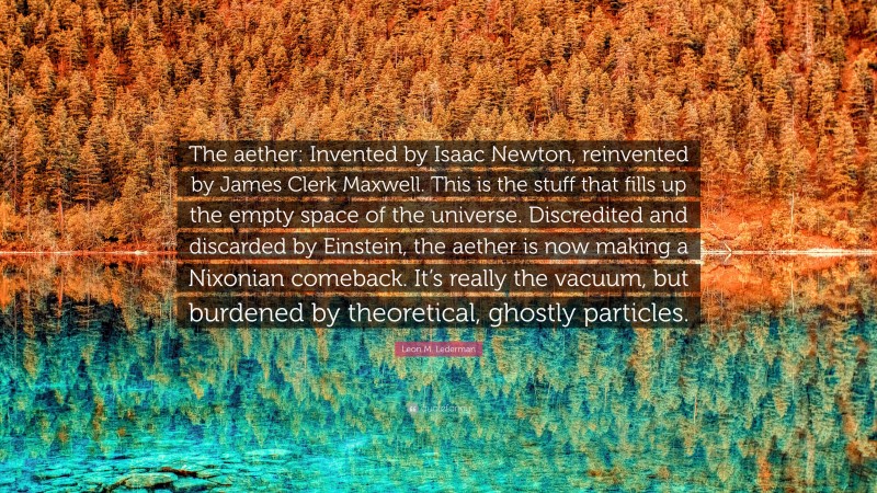 Leon M. Lederman Quote: “The aether: Invented by Isaac Newton, reinvented by James Clerk Maxwell. This is the stuff that fills up the empty space of the universe. Discredited and discarded by Einstein, the aether is now making a Nixonian comeback. It’s really the vacuum, but burdened by theoretical, ghostly particles.”
