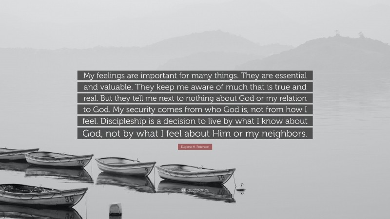 Eugene H. Peterson Quote: “My feelings are important for many things. They are essential and valuable. They keep me aware of much that is true and real. But they tell me next to nothing about God or my relation to God. My security comes from who God is, not from how I feel. Discipleship is a decision to live by what I know about God, not by what I feel about Him or my neighbors.”