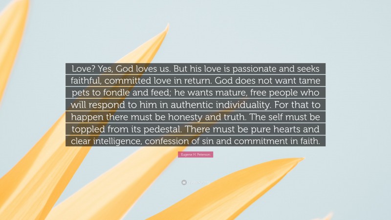 Eugene H. Peterson Quote: “Love? Yes, God loves us. But his love is passionate and seeks faithful, committed love in return. God does not want tame pets to fondle and feed; he wants mature, free people who will respond to him in authentic individuality. For that to happen there must be honesty and truth. The self must be toppled from its pedestal. There must be pure hearts and clear intelligence, confession of sin and commitment in faith.”