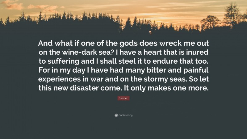 Homer Quote: “And what if one of the gods does wreck me out on the wine-dark sea? I have a heart that is inured to suffering and I shall steel it to endure that too. For in my day I have had many bitter and painful experiences in war and on the stormy seas. So let this new disaster come. It only makes one more.”