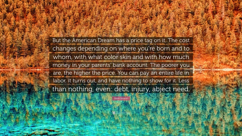 Sarah Smarsh Quote: “But the American Dream has a price tag on it. The cost changes depending on where you’re born and to whom, with what color skin and with how much money in your parents’ bank account. The poorer you are, the higher the price. You can pay an entire life in labor, it turns out, and have nothing to show for it. Less than nothing, even: debt, injury, abject need.”