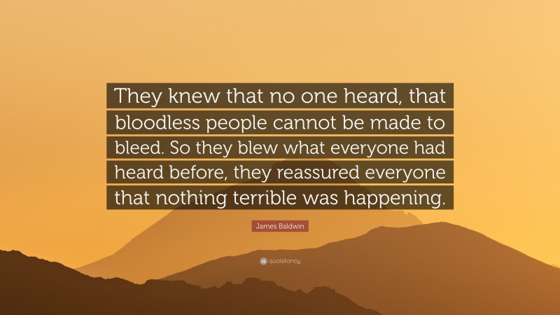 James Baldwin Quote: “They knew that no one heard, that bloodless people cannot be made to bleed. So they blew what everyone had heard before, they reassured everyone that nothing terrible was happening.”