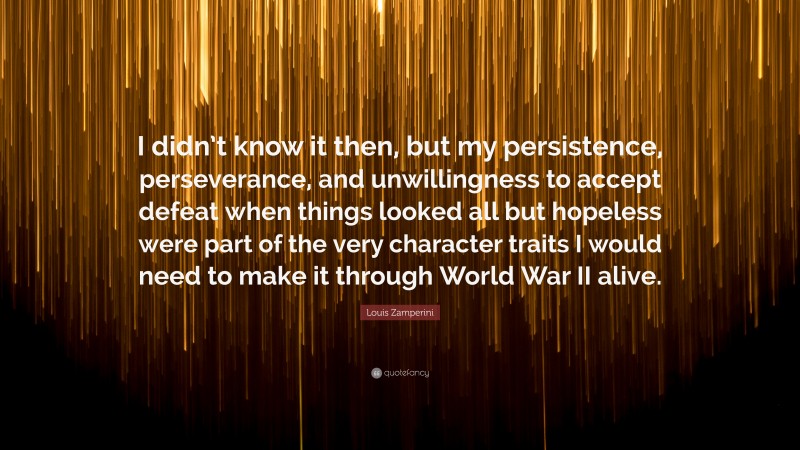Louis Zamperini Quote: “I didn’t know it then, but my persistence, perseverance, and unwillingness to accept defeat when things looked all but hopeless were part of the very character traits I would need to make it through World War II alive.”