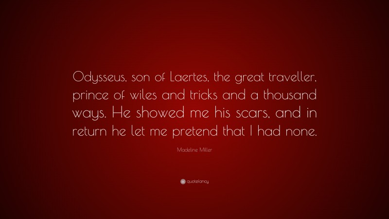Madeline Miller Quote: “Odysseus, son of Laertes, the great traveller, prince of wiles and tricks and a thousand ways. He showed me his scars, and in return he let me pretend that I had none.”
