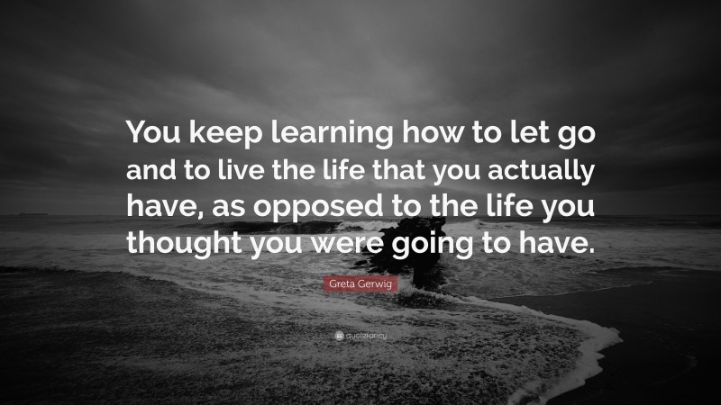Greta Gerwig Quote: “You keep learning how to let go and to live the life that you actually have, as opposed to the life you thought you were going to have.”