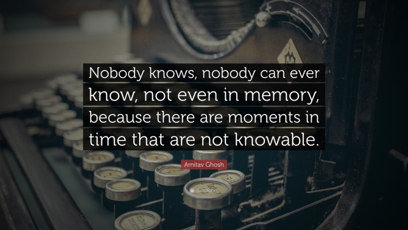 Amitav Ghosh Quote: “Nobody knows, nobody can ever know, not even in memory, because there are moments in time that are not knowable.”