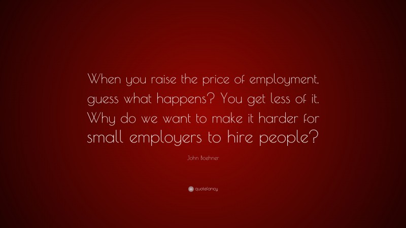 John Boehner Quote: “When you raise the price of employment, guess what happens? You get less of it. Why do we want to make it harder for small employers to hire people?”