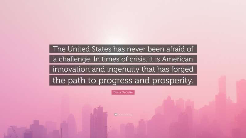 Diana DeGette Quote: “The United States has never been afraid of a challenge. In times of crisis, it is American innovation and ingenuity that has forged the path to progress and prosperity.”