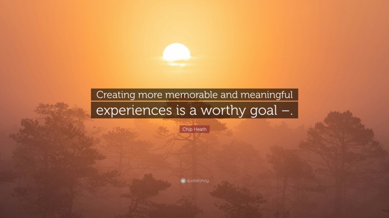 Chip Heath Quote: “Creating more memorable and meaningful experiences is a worthy goal –.”