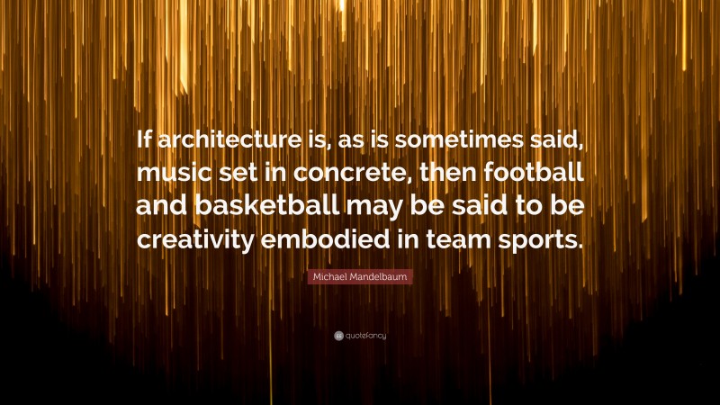 Michael Mandelbaum Quote: “If architecture is, as is sometimes said, music set in concrete, then football and basketball may be said to be creativity embodied in team sports.”