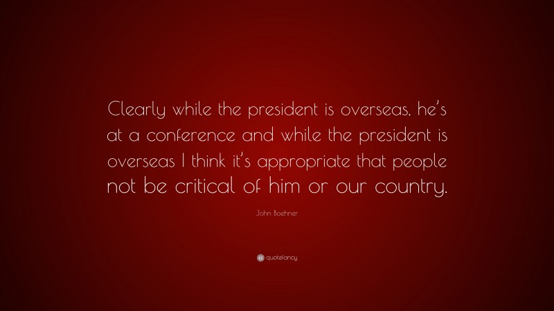 John Boehner Quote: “Clearly while the president is overseas, he’s at a conference and while the president is overseas I think it’s appropriate that people not be critical of him or our country.”