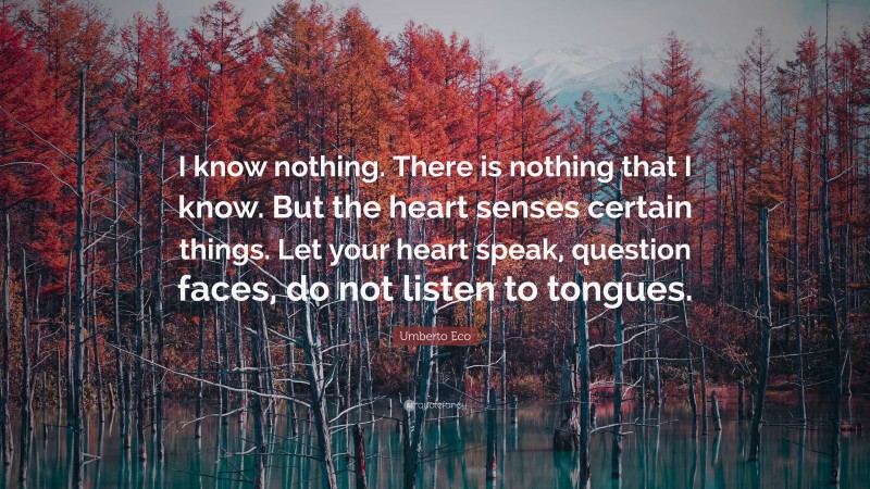 Umberto Eco Quote: “I know nothing. There is nothing that I know. But the heart senses certain things. Let your heart speak, question faces, do not listen to tongues.”