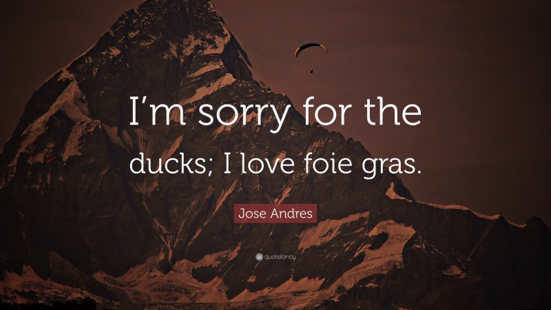 Jose Andres Quote: “I’m sorry for the ducks; I love foie gras.”