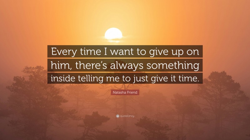 Natasha Friend Quote: “Every time I want to give up on him, there’s always something inside telling me to just give it time.”