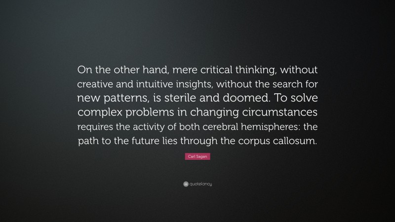 Carl Sagan Quote: “On the other hand, mere critical thinking, without creative and intuitive insights, without the search for new patterns, is sterile and doomed. To solve complex problems in changing circumstances requires the activity of both cerebral hemispheres: the path to the future lies through the corpus callosum.”