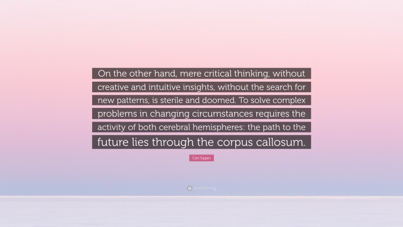 Carl Sagan Quote: “On the other hand, mere critical thinking, without creative and intuitive insights, without the search for new patterns, is sterile and doomed. To solve complex problems in changing circumstances requires the activity of both cerebral hemispheres: the path to the future lies through the corpus callosum.”