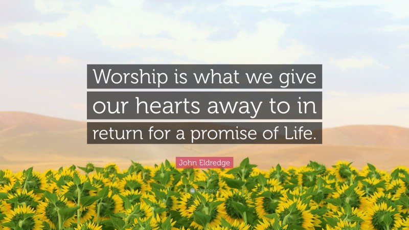 John Eldredge Quote: “Worship is what we give our hearts away to in return for a promise of Life.”