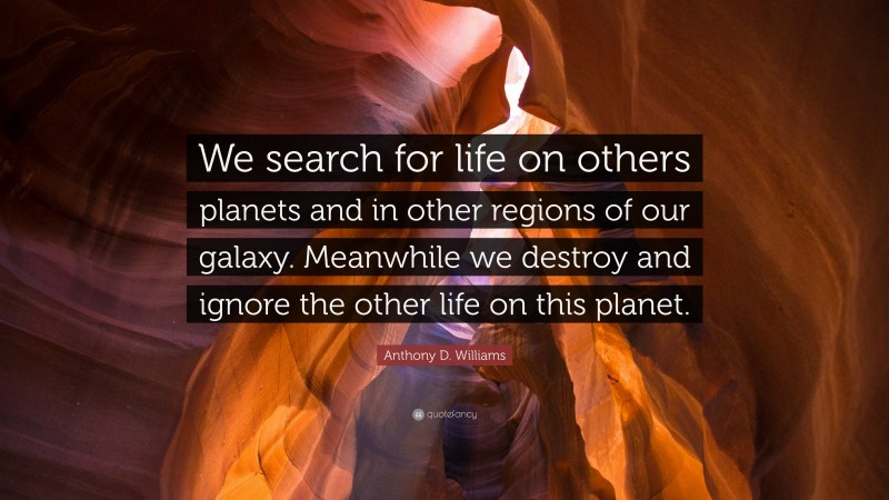 Anthony D. Williams Quote: “We search for life on others planets and in other regions of our galaxy. Meanwhile we destroy and ignore the other life on this planet.”