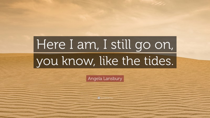 Angela Lansbury Quote: “Here I am, I still go on, you know, like the tides.”