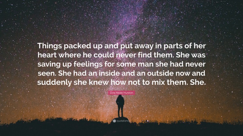 Zora Neale Hurston Quote: “Things packed up and put away in parts of her heart where he could never find them. She was saving up feelings for some man she had never seen. She had an inside and an outside now and suddenly she knew how not to mix them. She.”