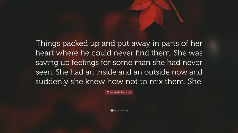 Zora Neale Hurston Quote: “Things packed up and put away in parts of her heart where he could never find them. She was saving up feelings for some man she had never seen. She had an inside and an outside now and suddenly she knew how not to mix them. She.”