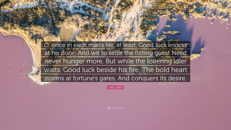 John L. Bates Quote: “O, once in each man’s life, at least, Good luck knocks at his door; And wit to seize the flitting guest Need never hunger more. But while the loitering idler waits. Good luck beside his fire, The bold heart storms at fortune’s gates, And conquers its desire.”