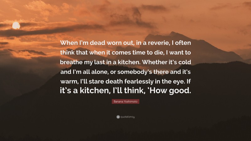 Banana Yoshimoto Quote: “When I’m dead worn out, in a reverie, I often think that when it comes time to die, I want to breathe my last in a kitchen. Whether it’s cold and I’m all alone, or somebody’s there and it’s warm, I’ll stare death fearlessly in the eye. If it’s a kitchen, I’ll think, ‘How good.”