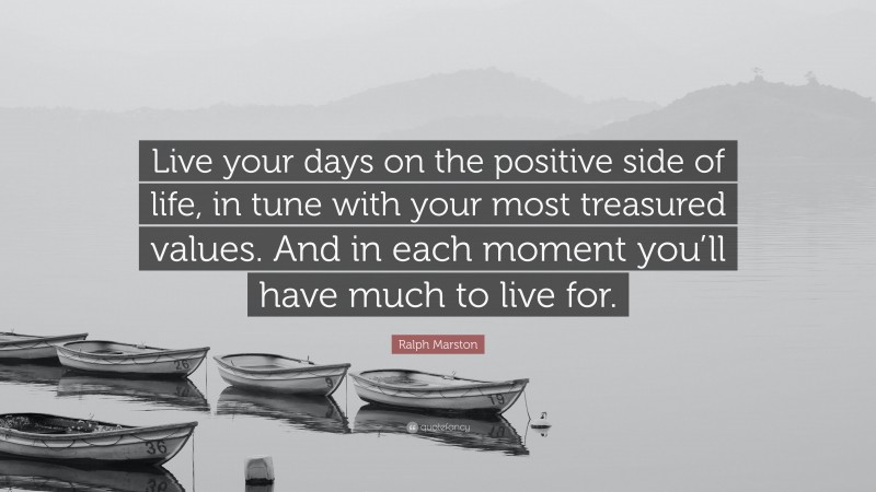 Ralph Marston Quote: “Live your days on the positive side of life, in tune with your most treasured values. And in each moment you’ll have much to live for.”