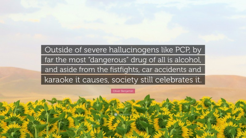 Oliver Benjamin Quote: “Outside of severe hallucinogens like PCP, by far the most “dangerous” drug of all is alcohol, and aside from the fistfights, car accidents and karaoke it causes, society still celebrates it.”