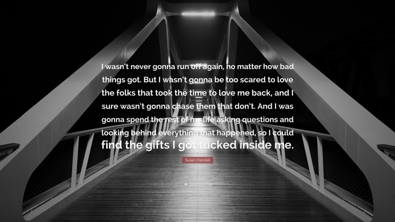 Susan Crandall Quote: “I wasn’t never gonna run off again, no matter how bad things got. But I wasn’t gonna be too scared to love the folks that took the time to love me back, and I sure wasn’t gonna chase them that don’t. And I was gonna spend the rest of my life asking questions and looking behind everything that happened, so I could find the gifts I got tucked inside me.”