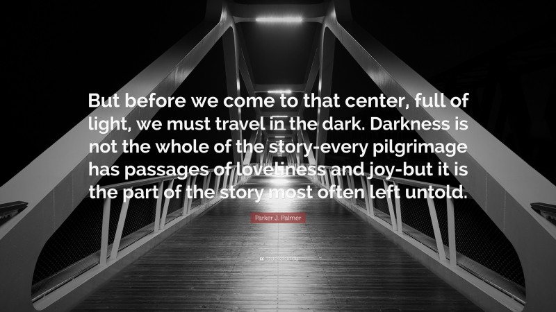 Parker J. Palmer Quote: “But before we come to that center, full of light, we must travel in the dark. Darkness is not the whole of the story-every pilgrimage has passages of loveliness and joy-but it is the part of the story most often left untold.”