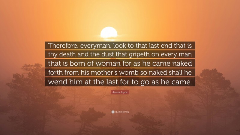 James Joyce Quote: “Therefore, everyman, look to that last end that is thy death and the dust that gripeth on every man that is born of woman for as he came naked forth from his mother’s womb so naked shall he wend him at the last for to go as he came.”