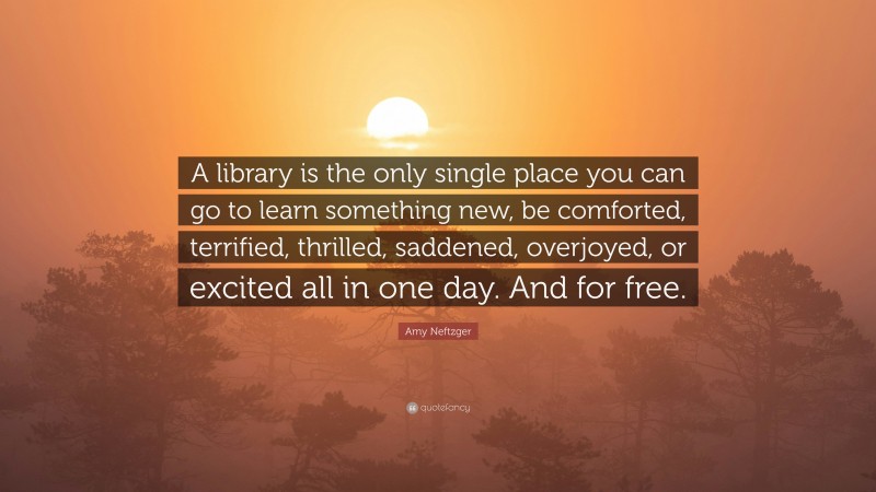 Amy Neftzger Quote: “A library is the only single place you can go to learn something new, be comforted, terrified, thrilled, saddened, overjoyed, or excited all in one day. And for free.”