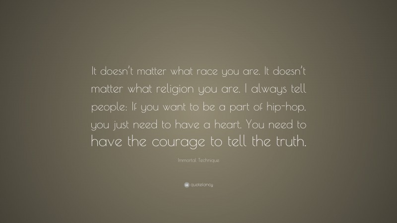 Immortal Technique Quote: “It doesn’t matter what race you are. It doesn’t matter what religion you are. I always tell people: If you want to be a part of hip-hop, you just need to have a heart. You need to have the courage to tell the truth.”