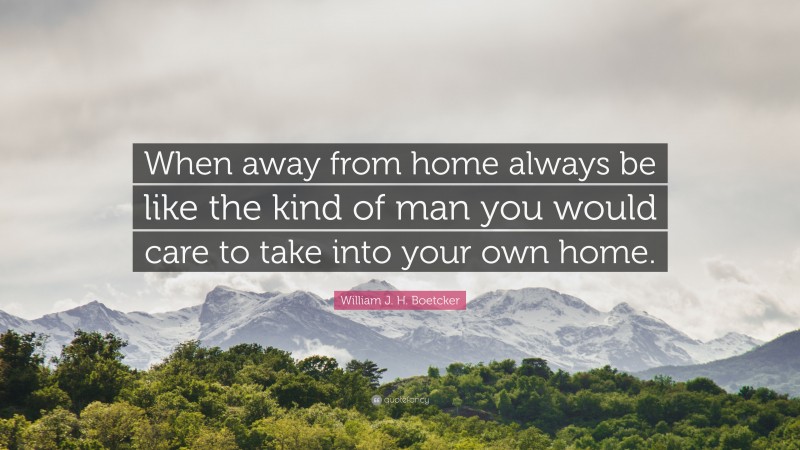 William J. H. Boetcker Quote: “When away from home always be like the kind of man you would care to take into your own home.”