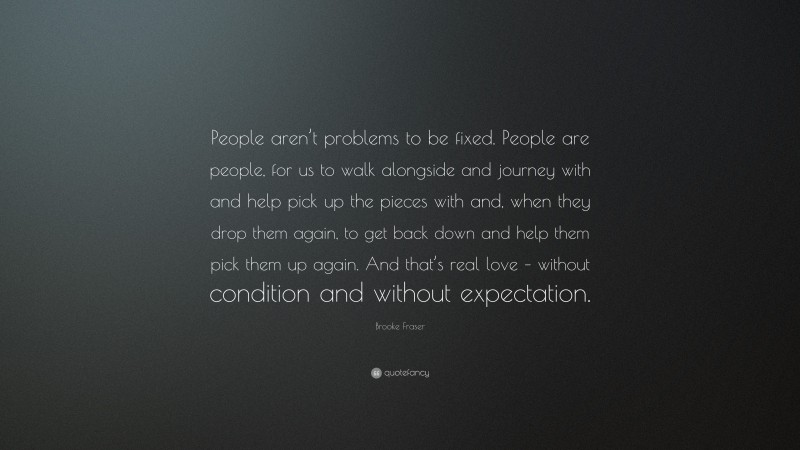 Brooke Fraser Quote: “People aren’t problems to be fixed. People are people, for us to walk alongside and journey with and help pick up the pieces with and, when they drop them again, to get back down and help them pick them up again. And that’s real love – without condition and without expectation.”