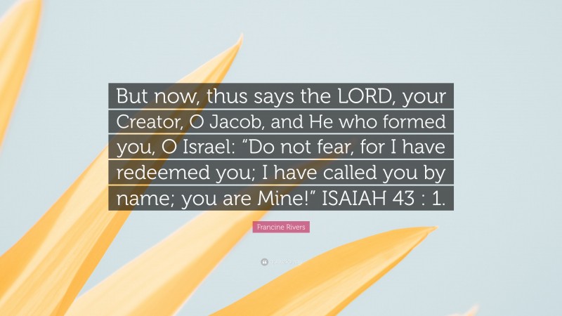 Francine Rivers Quote: “But now, thus says the LORD, your Creator, O Jacob, and He who formed you, O Israel: “Do not fear, for I have redeemed you; I have called you by name; you are Mine!” ISAIAH 43 : 1.”