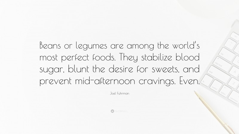 Joel Fuhrman Quote: “Beans or legumes are among the world’s most perfect foods. They stabilize blood sugar, blunt the desire for sweets, and prevent mid-afternoon cravings. Even.”