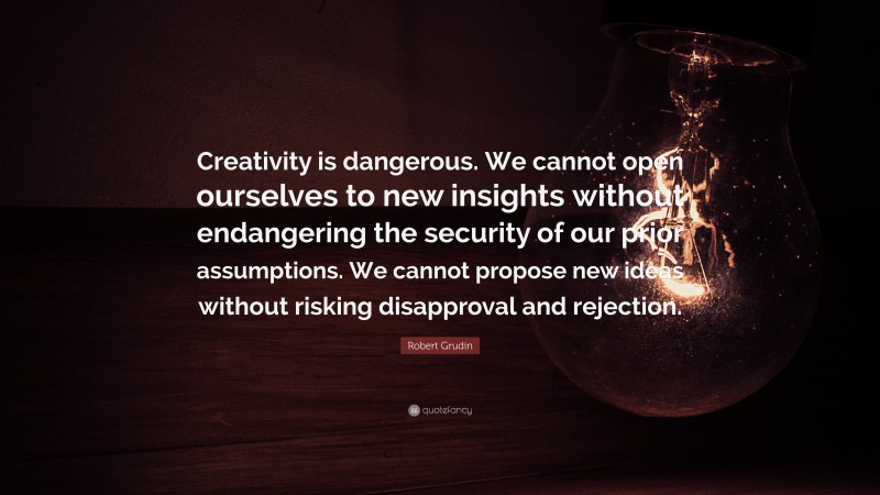 Robert Grudin Quote: “Creativity is dangerous. We cannot open ourselves to new insights without endangering the security of our prior assumptions. We cannot propose new ideas without risking disapproval and rejection.”