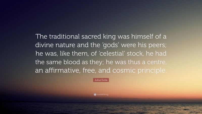 Julius Evola Quote: “The traditional sacred king was himself of a divine nature and the ‘gods’ were his peers; he was, like them, of ‘celestial’ stock, he had the same blood as they; he was thus a centre, an affirmative, free, and cosmic principle.”